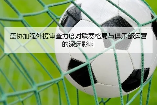 篮协加强外援审查力度对联赛格局与俱乐部运营的深远影响
